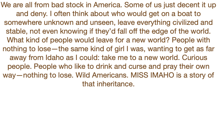 We are all from bad stock in America. Some of us just decent it up and deny. I often think about who would get on a boat to somewhere unknown and unseen, leave everything civilized and stable, not even knowing if they’d fall off the edge of the world. What kind of people would leave for a new world? People with nothing to lose—the same kind of girl I was, wanting to get as far away from Idaho as I could: take me to a new world. Curious people. People who like to drink and curse and pray their own way—nothing to lose. Wild Americans. MISS IMAHO is a story of that inheritance.