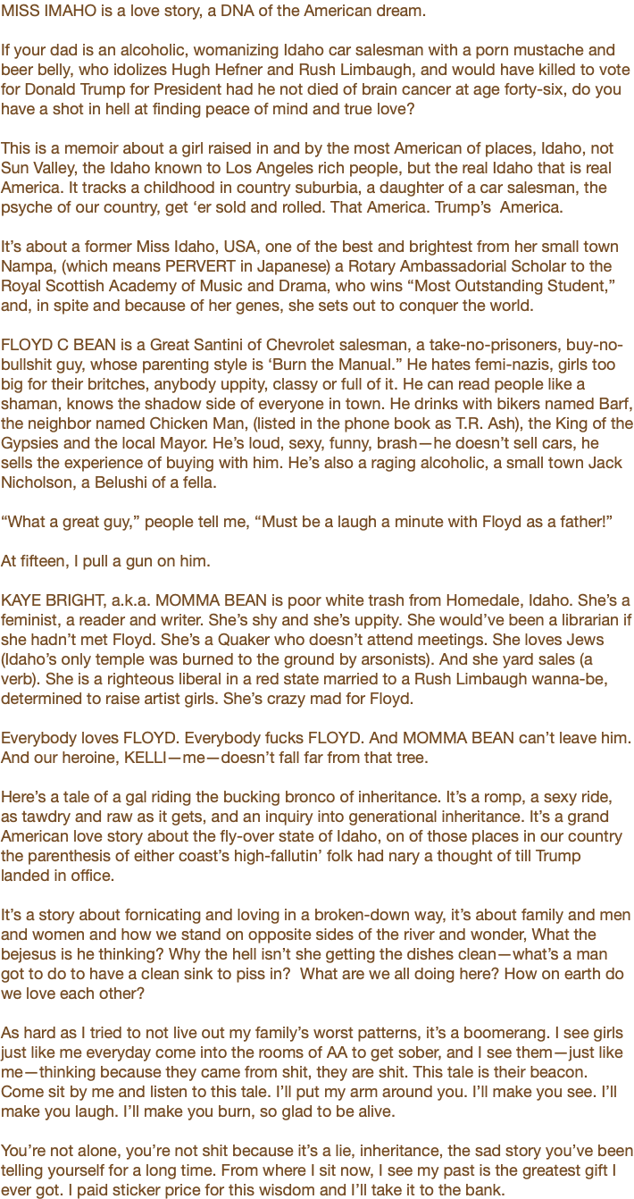 MISS IMAHO is a love story, a DNA of the American dream. If your dad is an alcoholic, womanizing Idaho car salesman with a porn mustache and beer belly, who idolizes Hugh Hefner and Rush Limbaugh, and would have killed to vote for Donald Trump for President had he not died of brain cancer at age forty-six, do you have a shot in hell at finding peace of mind and true love? This is a memoir about a girl raised in and by the most American of places, Idaho, not Sun Valley, the Idaho known to Los Angeles rich people, but the real Idaho that is real America. It tracks a childhood in country suburbia, a daughter of a car salesman, the psyche of our country, get ‘er sold and rolled. That America. Trump’s America. It’s about a former Miss Idaho, USA, one of the best and brightest from her small town Nampa, (which means PERVERT in Japanese) a Rotary Ambassadorial Scholar to the Royal Scottish Academy of Music and Drama, who wins “Most Outstanding Student,” and, in spite and because of her genes, she sets out to conquer the world. FLOYD C BEAN is a Great Santini of Chevrolet salesman, a take-no-prisoners, buy-no-bullshit guy, whose parenting style is ‘Burn the Manual.” He hates femi-nazis, girls too big for their britches, anybody uppity, classy or full of it. He can read people like a shaman, knows the shadow side of everyone in town. He drinks with bikers named Barf, the neighbor named Chicken Man, (listed in the phone book as T.R. Ash), the King of the Gypsies and the local Mayor. He’s loud, sexy, funny, brash—he doesn’t sell cars, he sells the experience of buying with him. He’s also a raging alcoholic, a small town Jack Nicholson, a Belushi of a fella. “What a great guy,” people tell me, “Must be a laugh a minute with Floyd as a father!” At fifteen, I pull a gun on him. KAYE BRIGHT, a.k.a. MOMMA BEAN is poor white trash from Homedale, Idaho. She’s a feminist, a reader and writer. She’s shy and she’s uppity. She would’ve been a librarian if she hadn’t met Floyd. She’s a Quaker who doesn’t attend meetings. She loves Jews (Idaho’s only temple was burned to the ground by arsonists). And she yard sales (a verb). She is a righteous liberal in a red state married to a Rush Limbaugh wanna-be, determined to raise artist girls. She’s crazy mad for Floyd. Everybody loves FLOYD. Everybody fucks FLOYD. And MOMMA BEAN can’t leave him. And our heroine, KELLI—me—doesn’t fall far from that tree. Here’s a tale of a gal riding the bucking bronco of inheritance. It’s a romp, a sexy ride, as tawdry and raw as it gets, and an inquiry into generational inheritance. It’s a grand American love story about the fly-over state of Idaho, on of those places in our country the parenthesis of either coast’s high-fallutin’ folk had nary a thought of till Trump landed in office. It’s a story about fornicating and loving in a broken-down way, it’s about family and men and women and how we stand on opposite sides of the river and wonder, What the bejesus is he thinking? Why the hell isn’t she getting the dishes clean—what’s a man got to do to have a clean sink to piss in? What are we all doing here? How on earth do we love each other? As hard as I tried to not live out my family’s worst patterns, it’s a boomerang. I see girls just like me everyday come into the rooms of AA to get sober, and I see them—just like me—thinking because they came from shit, they are shit. This tale is their beacon. Come sit by me and listen to this tale. I’ll put my arm around you. I’ll make you see. I’ll make you laugh. I’ll make you burn, so glad to be alive. You’re not alone, you’re not shit because it’s a lie, inheritance, the sad story you’ve been telling yourself for a long time. From where I sit now, I see my past is the greatest gift I ever got. I paid sticker price for this wisdom and I’ll take it to the bank.